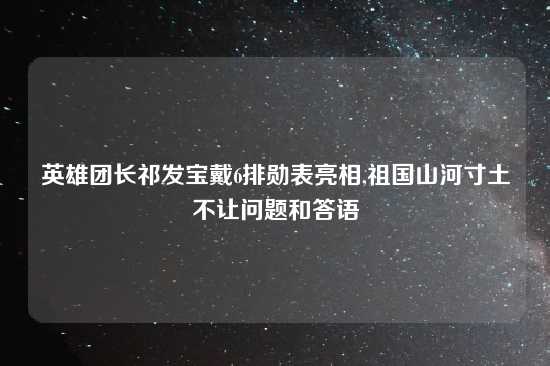 英雄团长祁发宝戴6排勋表亮相,祖国山河寸土不让问题和答语
