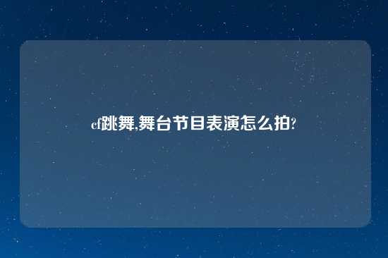 cf跳舞,舞台节目表演怎么拍?