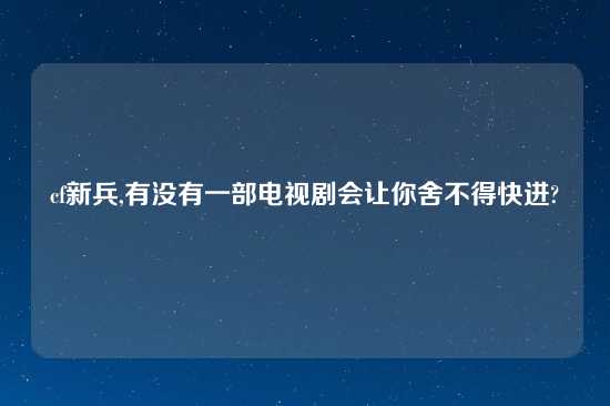 cf新兵,有没有一部电视剧会让你舍不得快进?