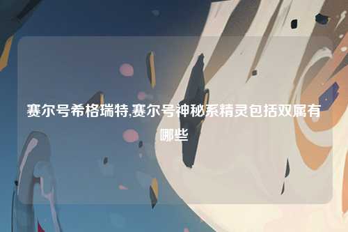 赛尔号希格瑞特,赛尔号神秘系精灵包括双属有哪些