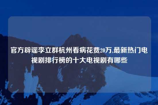 官方辟谣李立群杭州看病花费20万,最新热门电视剧排行榜的十大电视剧有哪些