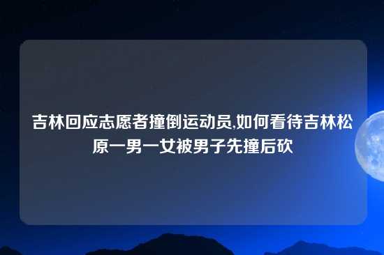 吉林回应志愿者撞倒运动员,如何看待吉林松原一男一女被男子先撞后砍