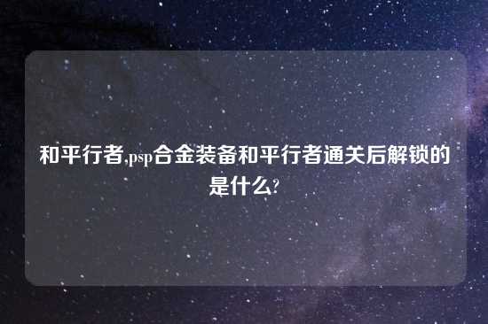 和平行者,psp合金装备和平行者通关后解锁的是什么?