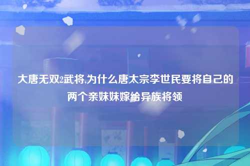 大唐无双2武将,为什么唐太宗李世民要将自己的两个亲妹妹嫁给异族将领