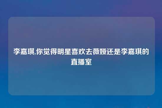 李嘉琪,你觉得明星喜欢去薇娅还是李嘉琪的直播室