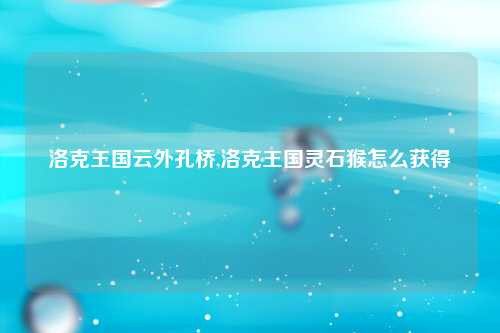 洛克王国云外孔桥,洛克王国灵石猴怎么获得