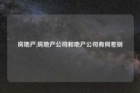 房地产,房地产公司和地产公司有何差别
