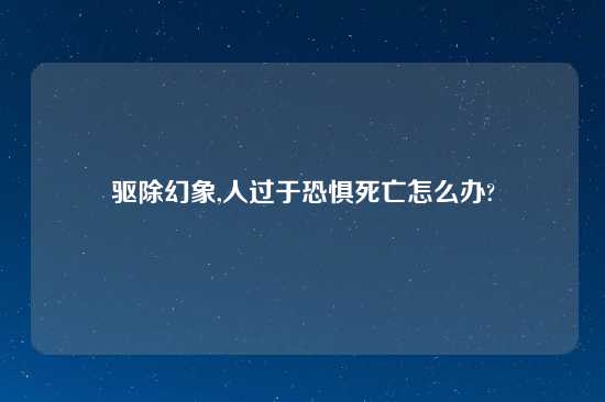 驱除幻象,人过于恐惧死亡怎么办?