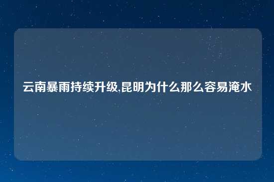 云南暴雨持续升级,昆明为什么那么容易淹水