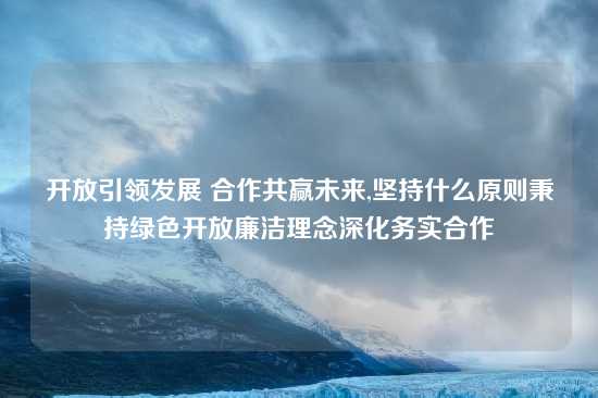 开放引领发展 合作共赢未来,坚持什么原则秉持绿色开放廉洁理念深化务实合作