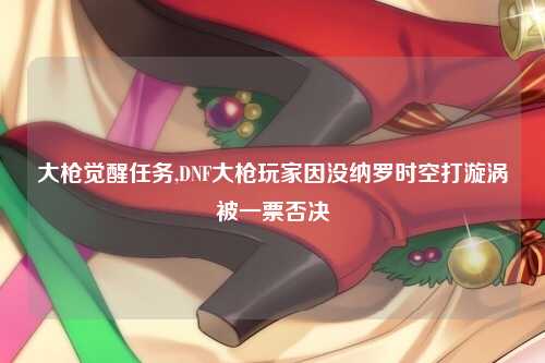 大枪觉醒任务,DNF大枪玩家因没纳罗时空打漩涡被一票否决