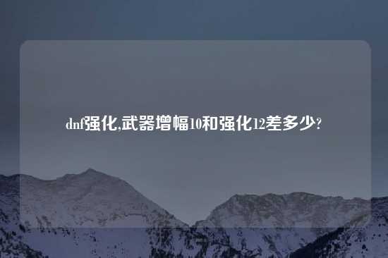 dnf强化,武器增幅10和强化12差多少?