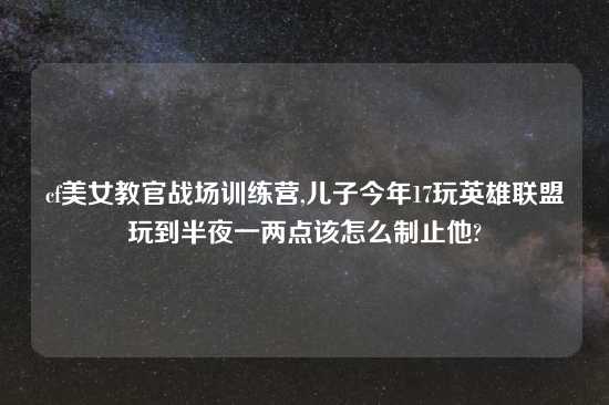 cf美女教官战场训练营,儿子今年17玩英雄联盟玩到半夜一两点该怎么制止他?