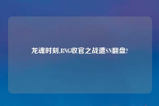 龙魂时刻,RNG收官之战遭SN翻盘?