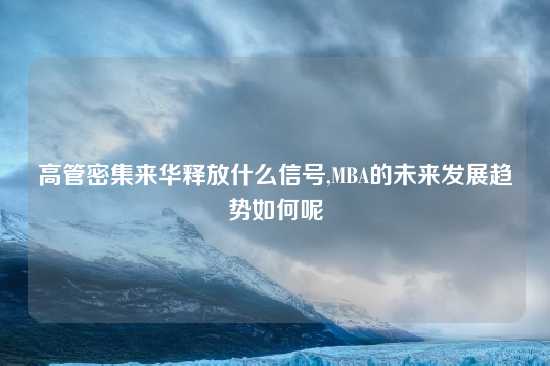 高管密集来华释放什么信号,MBA的未来发展趋势如何呢