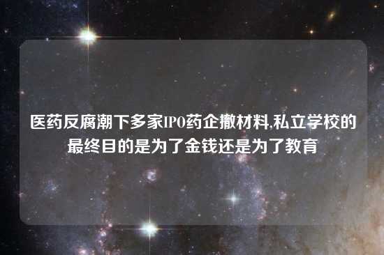 医药反腐潮下多家IPO药企撤材料,私立学校的最终目的是为了金钱还是为了教育