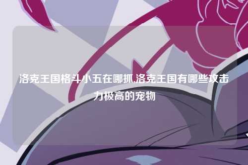 洛克王国格斗小五在哪抓,洛克王国有哪些攻击力极高的宠物