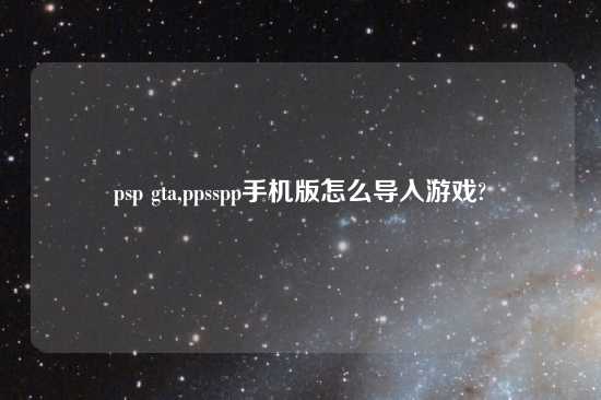 psp gta,ppsspp手机版怎么导入游戏?