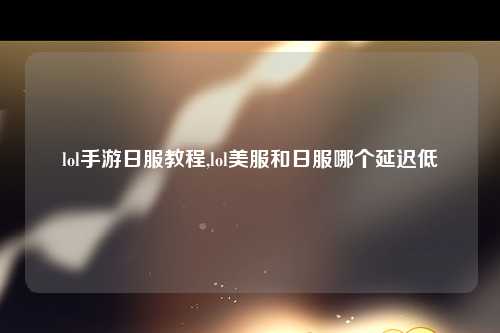 lol手游日服教程,lol美服和日服哪个延迟低