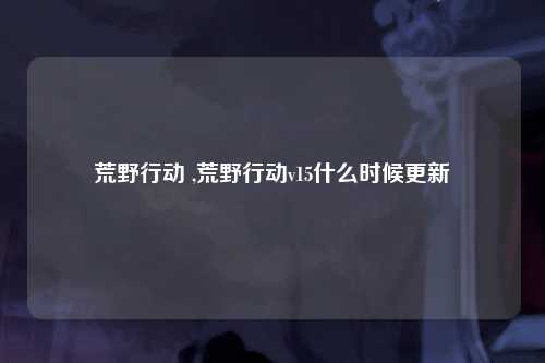 荒野行动 ,荒野行动v15什么时候更新
