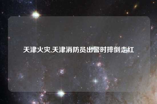 天津火灾,天津消防员出警时摔倒走红