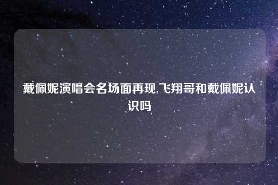 戴佩妮演唱会名场面再现,飞翔哥和戴佩妮认识吗