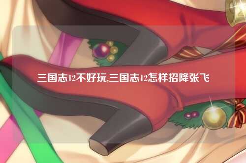 三国志12不好玩,三国志12怎样招降张飞