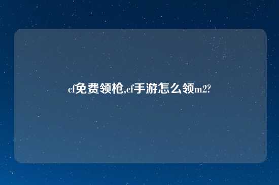 cf免费领枪,cf手游怎么领m2?