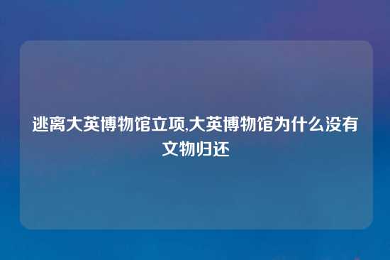 逃离大英博物馆立项,大英博物馆为什么没有文物归还