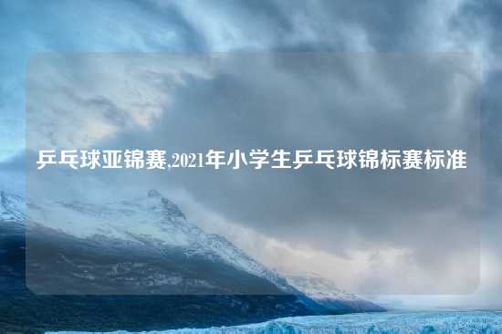 乒乓球亚锦赛,2021年小学生乒乓球锦标赛标准