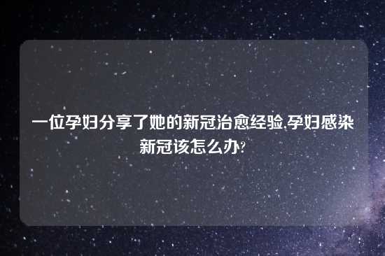 一位孕妇分享了她的新冠治愈经验,孕妇感染新冠该怎么办?