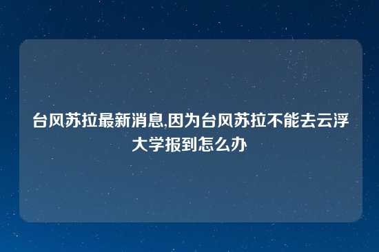 台风苏拉最新消息,因为台风苏拉不能去云浮大学报到怎么办