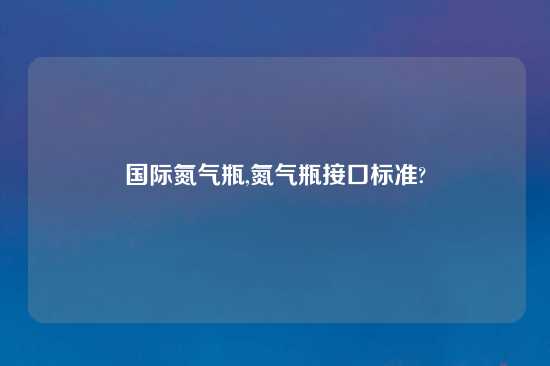 国际氮气瓶,氮气瓶接口标准?