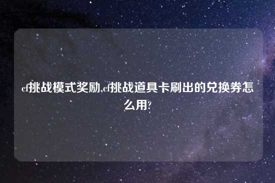 cf挑战模式奖励,cf挑战道具卡刷出的兑换券怎么用?