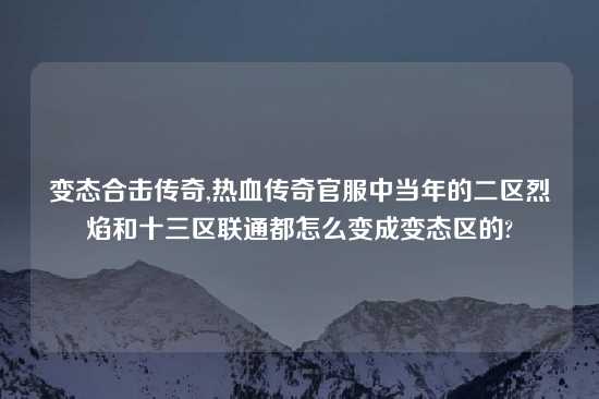 变态合击传奇,热血传奇官服中当年的二区烈焰和十三区联通都怎么变成变态区的?
