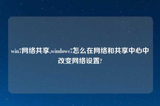 win7网络共享,windows7怎么在网络和共享中心中改变网络设置?