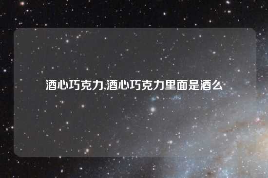 酒心巧克力,酒心巧克力里面是酒么