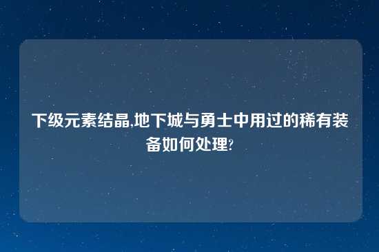 下级元素结晶,地下城与勇士中用过的稀有装备如何处理?