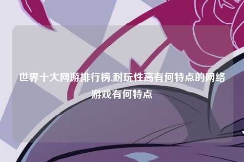 世界十大网游排行榜,耐玩性高有何特点的网络游戏有何特点
