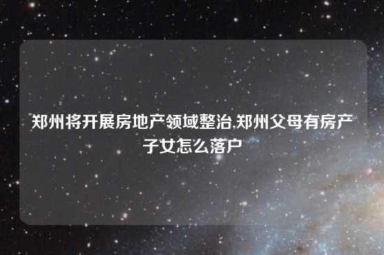 郑州将开展房地产领域整治,郑州父母有房产子女怎么落户