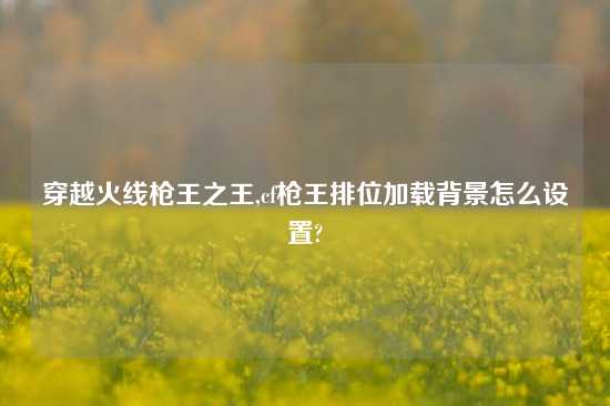 穿越火线枪王之王,cf枪王排位加载背景怎么设置?