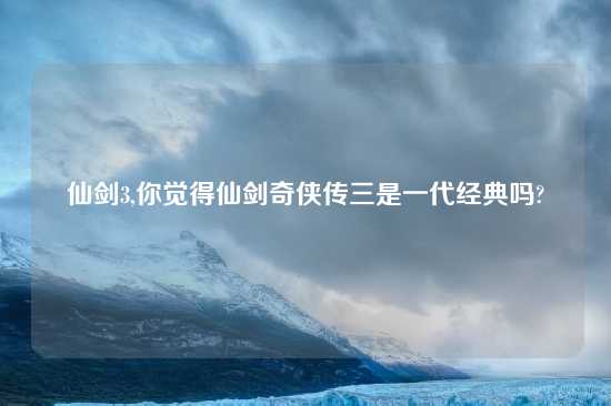 仙剑3,你觉得仙剑奇侠传三是一代经典吗?