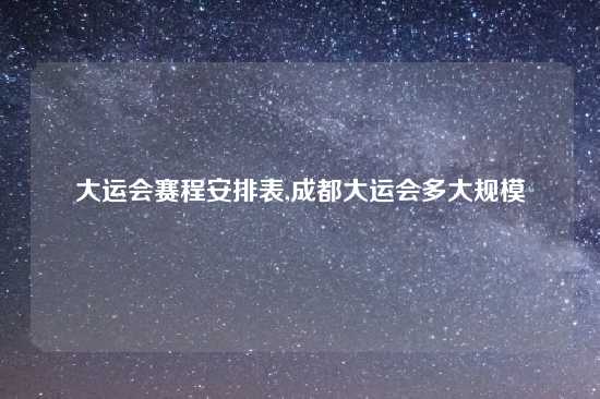 大运会赛程安排表,成都大运会多大规模