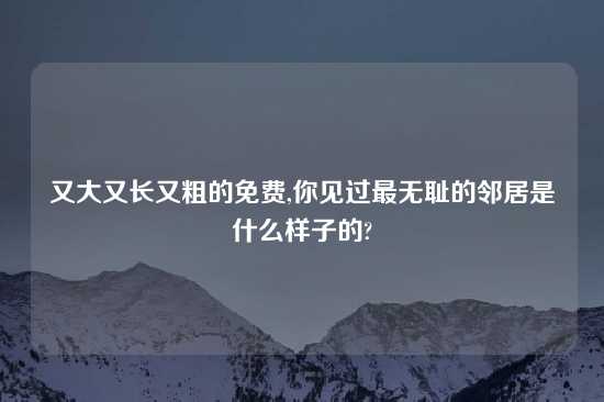 又大又长又粗的免费,你见过最无耻的邻居是什么样子的?