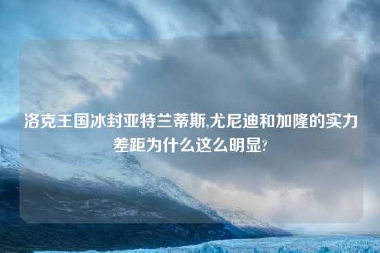 洛克王国冰封亚特兰蒂斯,尤尼迪和加隆的实力差距为什么这么明显?