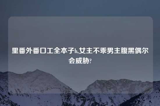里番外番口工全本子h,女主不乖男主腹黑偶尔会威胁?