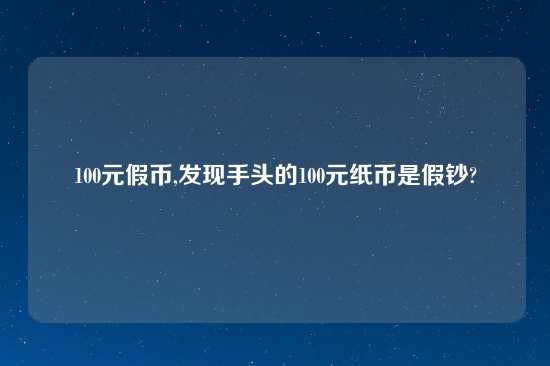 100元假币,发现手头的100元纸币是假钞?