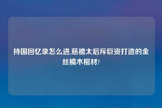 持国回忆录怎么进,慈禧太后斥巨资打造的金丝楠木棺材?