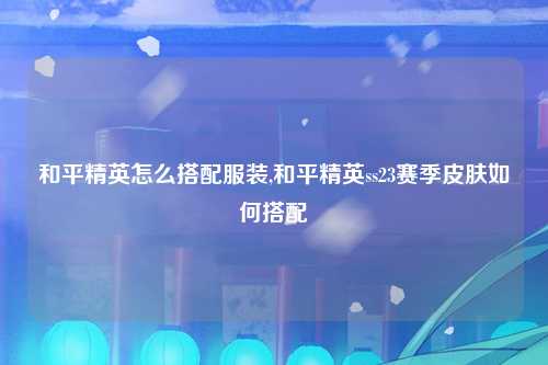 和平精英怎么搭配服装,和平精英ss23赛季皮肤如何搭配