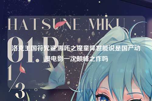 洛克王国符咒鲨,哪吒之魔童降世能说是国产动漫电影一次颠峰之作吗